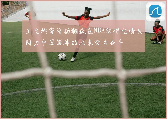 王浩然寄语杨瀚森在NBA取得佳绩共同为中国篮球的未来努力奋斗