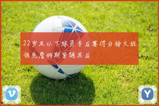 22岁及以下球员季后赛得分榜文班领先詹姆斯紧随其后