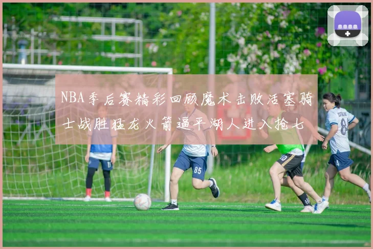 NBA季后赛精彩回顾魔术击败活塞骑士战胜猛龙火箭逼平湖人进入抢七大战