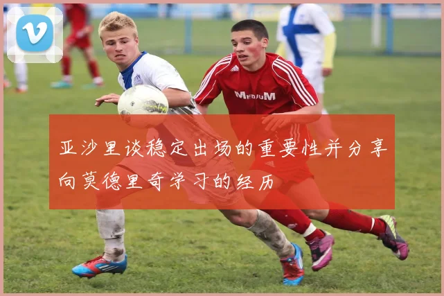亚沙里谈稳定出场的重要性并分享向莫德里奇学习的经历