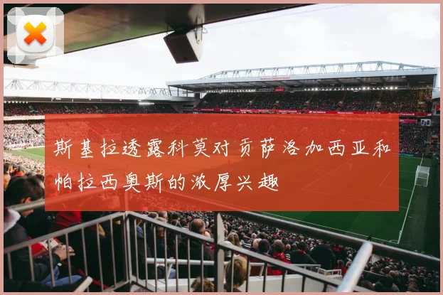 斯基拉透露科莫对贡萨洛加西亚和帕拉西奥斯的浓厚兴趣