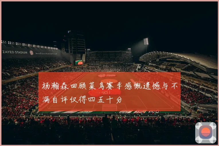杨瀚森回顾菜鸟赛季感慨遗憾与不满自评仅得四五十分