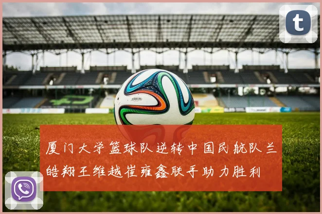 厦门大学篮球队逆转中国民航队兰皓翔王维越崔雍鑫联手助力胜利