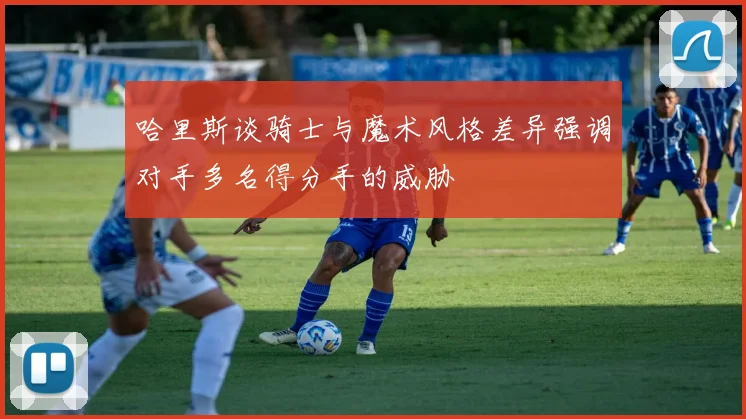 哈里斯谈骑士与魔术风格差异强调对手多名得分手的威胁