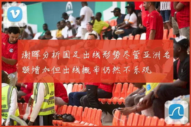谢晖分析国足出线形势尽管亚洲名额增加但出线概率仍然不乐观